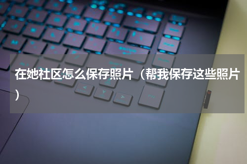 在她社区怎么保存照片（帮我保存这些照片）