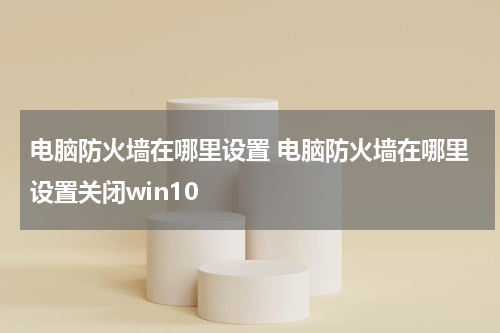 电脑防火墙在哪里设置 电脑防火墙在哪里设置关闭win10