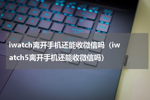 iwatch离开手机还能收微信吗（iwatch5离开手机还能收微信吗）
