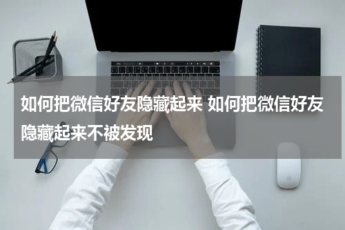 如何把微信好友隐藏起来 如何把微信好友隐藏起来不被发现
