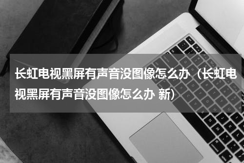 长虹电视黑屏有声音没图像怎么办（长虹电视黑屏有声音没图像怎么办 新）