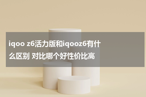 iqoo z6活力版和iqooz6有什么区别 对比哪个好性价比高
