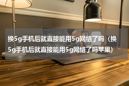 换5g手机后就直接能用5g网络了吗（换5g手机后就直接能用5g网络了吗苹果）