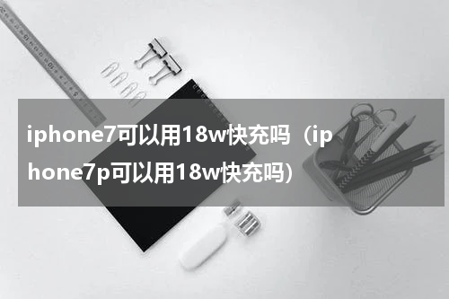iphone7可以用18w快充吗（iphone7p可以用18w快充吗）