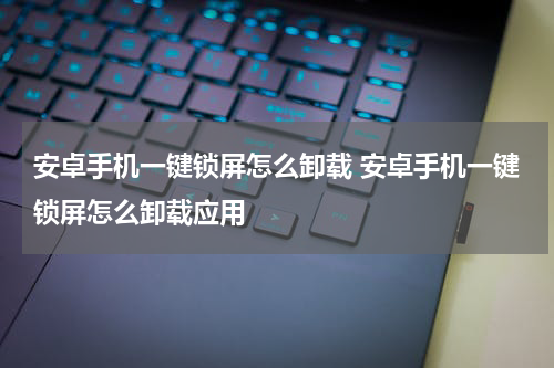 安卓手机一键锁屏怎么卸载 安卓手机一键锁屏怎么卸载应用