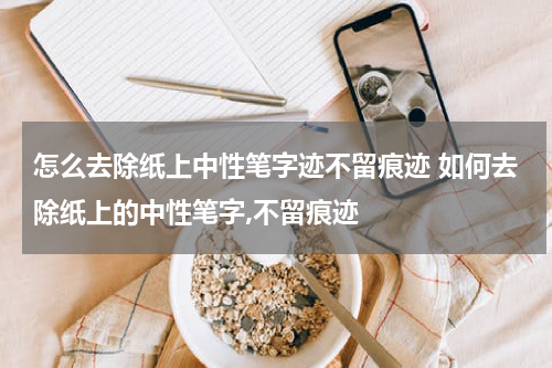 怎么去除纸上中性笔字迹不留痕迹 如何去除纸上的中性笔字,不留痕迹