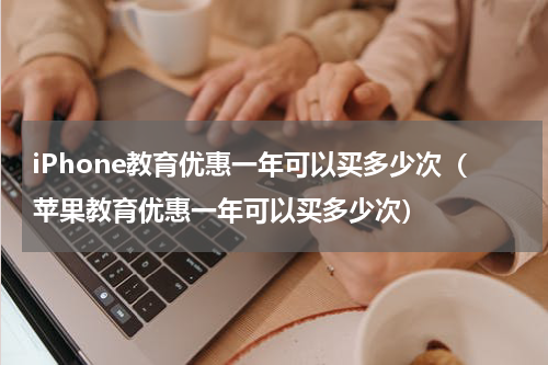 iPhone教育优惠一年可以买多少次（苹果教育优惠一年可以买多少次）