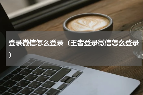 登录微信怎么登录（王者登录微信怎么登录）