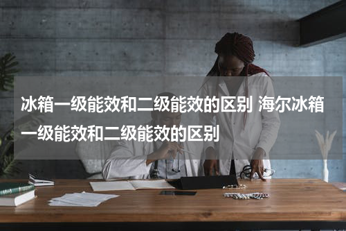 冰箱一级能效和二级能效的区别 海尔冰箱一级能效和二级能效的区别