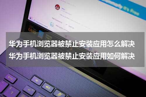 华为手机浏览器被禁止安装应用怎么解决 华为手机浏览器被禁止安装应用如何解决
