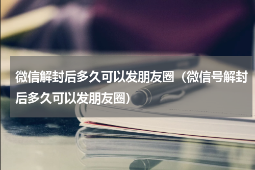 微信解封后多久可以发朋友圈（微信号解封后多久可以发朋友圈）