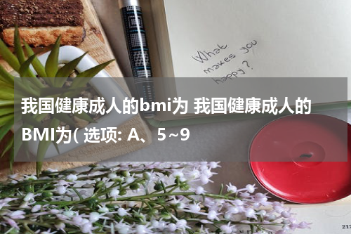我国健康成人的bmi为 我国健康成人的BMI为( 选项: A、5~9