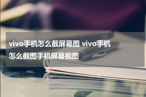 vivo手机怎么截屏幕图 vivo手机怎么截图手机屏幕截图