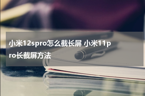 小米12spro怎么截长屏 小米11pro长截屏方法
