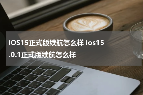 iOS15正式版续航怎么样 ios15.0.1正式版续航怎么样