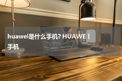huawel是什么手机? HUAWE丨手机