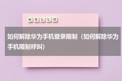 如何解除华为手机登录限制（如何解除华为手机限制呼叫）