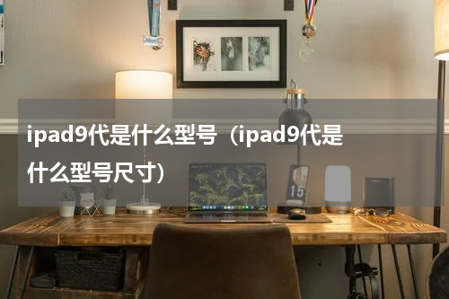 ipad9代是什么型号（ipad9代是什么型号尺寸）