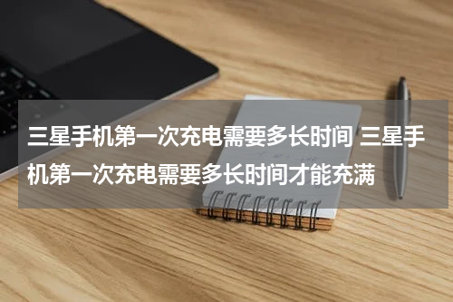 三星手机第一次充电需要多长时间 三星手机第一次充电需要多长时间才能充满