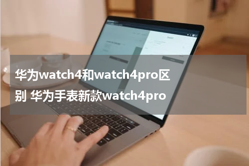 华为watch4和watch4pro区别 华为手表新款watch4pro