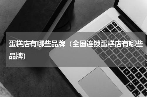 蛋糕店有哪些品牌（全国连锁蛋糕店有哪些品牌）
