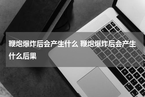 鞭炮爆炸后会产生什么 鞭炮爆炸后会产生什么后果