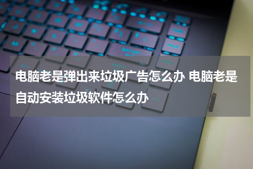 电脑老是弹出来垃圾广告怎么办 电脑老是自动安装垃圾软件怎么办