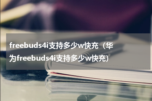 freebuds4i支持多少w快充（华为freebuds4i支持多少w快充）