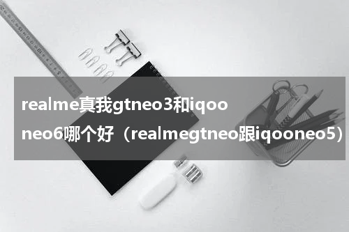 realme真我gtneo3和iqooneo6哪个好（realmegtneo跟iqooneo5）