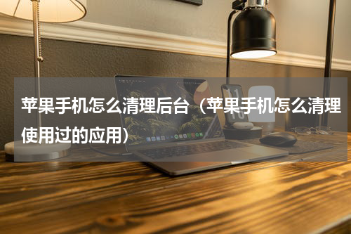 苹果手机怎么清理后台（苹果手机怎么清理使用过的应用）