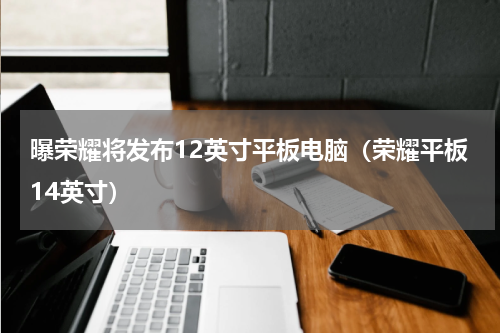 曝荣耀将发布12英寸平板电脑（荣耀平板14英寸）