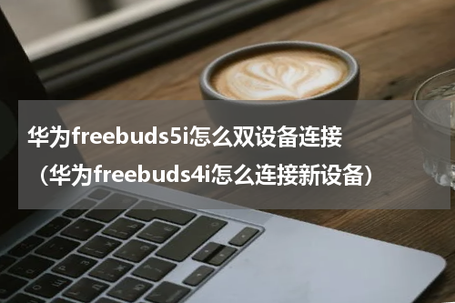 华为freebuds5i怎么双设备连接（华为freebuds4i怎么连接新设备）