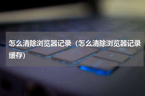 怎么清除浏览器记录（怎么清除浏览器记录缓存）