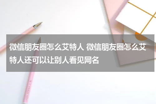 微信朋友圈怎么艾特人 微信朋友圈怎么艾特人还可以让别人看见网名