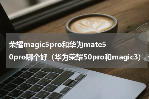荣耀magic5pro和华为mate50pro哪个好（华为荣耀50pro和magic3）