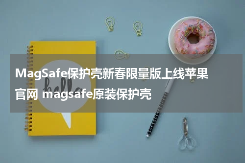 MagSafe保护壳新春限量版上线苹果官网 magsafe原装保护壳