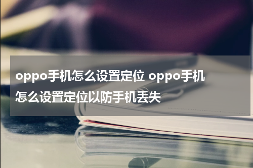 oppo手机怎么设置定位 oppo手机怎么设置定位以防手机丢失