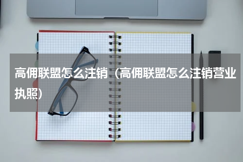 高佣联盟怎么注销（高佣联盟怎么注销营业执照）