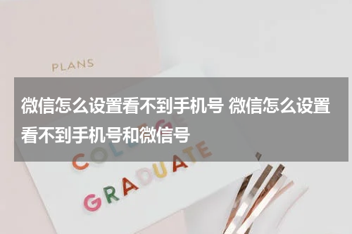 微信怎么设置看不到手机号 微信怎么设置看不到手机号和微信号