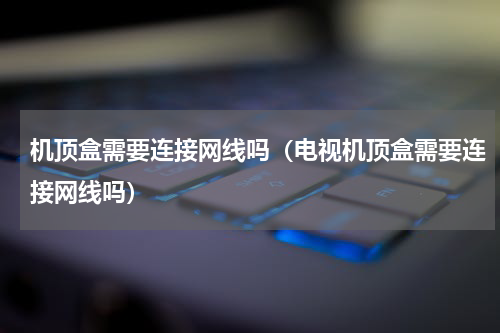 机顶盒需要连接网线吗（电视机顶盒需要连接网线吗）