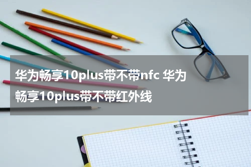 华为畅享10plus带不带nfc 华为畅享10plus带不带红外线