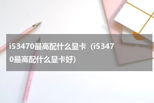 i53470最高配什么显卡（i53470最高配什么显卡好）