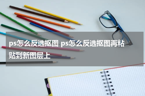 ps怎么反选抠图 ps怎么反选抠图再粘贴到新图层上
