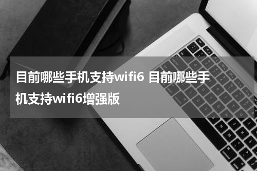 目前哪些手机支持wifi6 目前哪些手机支持wifi6增强版