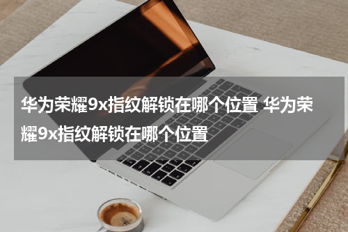 华为荣耀9x指纹解锁在哪个位置 华为荣耀9x指纹解锁在哪个位置
