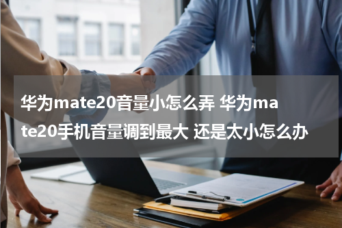 华为mate20音量小怎么弄 华为mate20手机音量调到最大 还是太小怎么办