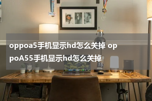 oppoa5手机显示hd怎么关掉 oppoA55手机显示hd怎么关掉