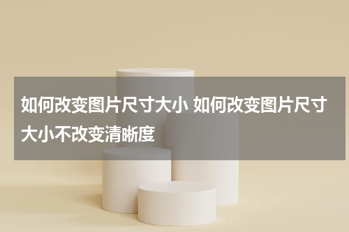 如何改变图片尺寸大小 如何改变图片尺寸大小不改变清晰度