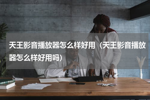 天王影音播放器怎么样好用（天王影音播放器怎么样好用吗）