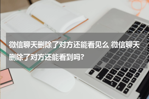 微信聊天删除了对方还能看见么 微信聊天删除了对方还能看到吗?